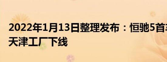 2022年1月13日整理发布：恒驰5首车正式在天津工厂下线