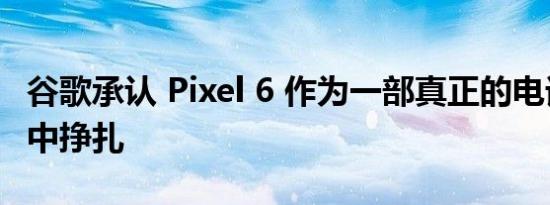 谷歌承认 Pixel 6 作为一部真正的电话在生活中挣扎