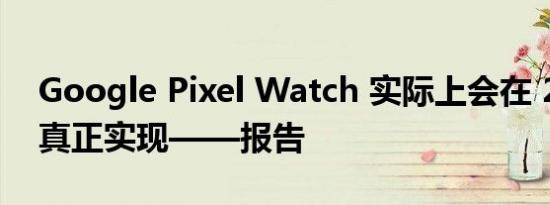 Google Pixel Watch 实际上会在 2022 年真正实现——报告 