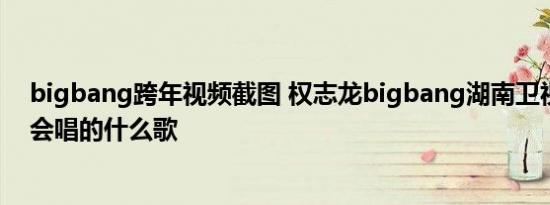 bigbang跨年视频截图 权志龙bigbang湖南卫视跨年演唱会唱的什么歌