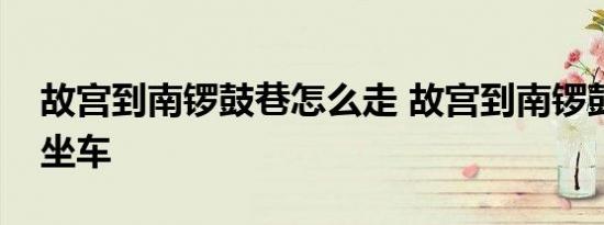 故宫到南锣鼓巷怎么走 故宫到南锣鼓巷怎么坐车 