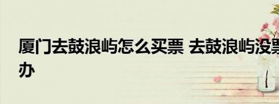 厦门去鼓浪屿怎么买票 去鼓浪屿没票了怎么办 