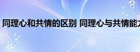 同理心和共情的区别 同理心与共情能力区别 