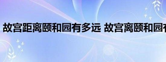 故宫距离颐和园有多远 故宫离颐和园有多远 