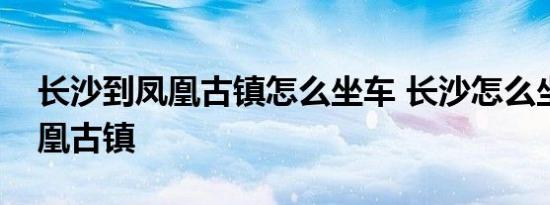 长沙到凤凰古镇怎么坐车 长沙怎么坐车到凤凰古镇 