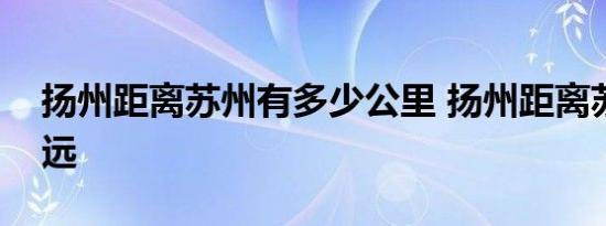 扬州距离苏州有多少公里 扬州距离苏州有多远 