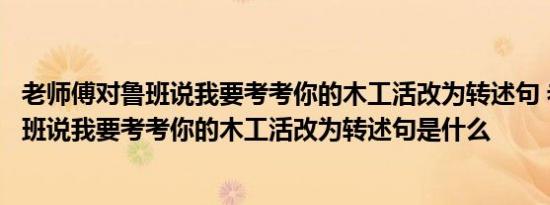 老师傅对鲁班说我要考考你的木工活改为转述句 老师傅对鲁班说我要考考你的木工活改为转述句是什么 