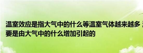 温室效应是指大气中的什么等温室气体越来越多 温室效应主要是由大气中的什么增加引起的  