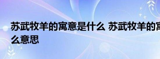 苏武牧羊的寓意是什么 苏武牧羊的寓意是什么意思 