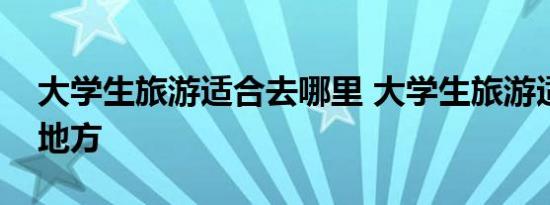 大学生旅游适合去哪里 大学生旅游适合去的地方 