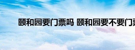 颐和园要门票吗 颐和园要不要门票 