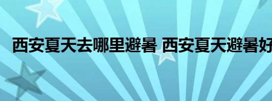 西安夏天去哪里避暑 西安夏天避暑好去处 