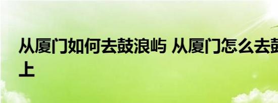 从厦门如何去鼓浪屿 从厦门怎么去鼓浪屿岛上 