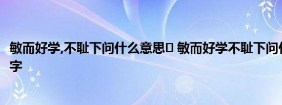 敏而好学,不耻下问什么意思	 敏而好学不耻下问什么意思10字 