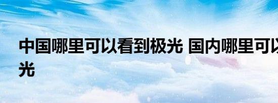 中国哪里可以看到极光 国内哪里可以看到极光 