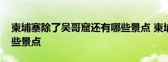 柬埔寨除了吴哥窟还有哪些景点 柬埔寨有哪些景点 