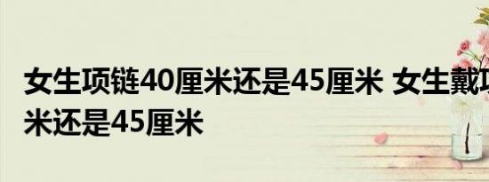 女生项链40厘米还是45厘米 女生戴项链40厘米还是45厘米 