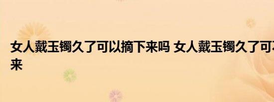 女人戴玉镯久了可以摘下来吗 女人戴玉镯久了可不可以摘下来 