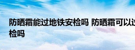 防晒霜能过地铁安检吗 防晒霜可以过地铁安检吗 