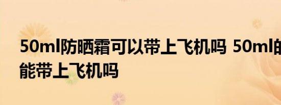 50ml防晒霜可以带上飞机吗 50ml的防晒霜能带上飞机吗 