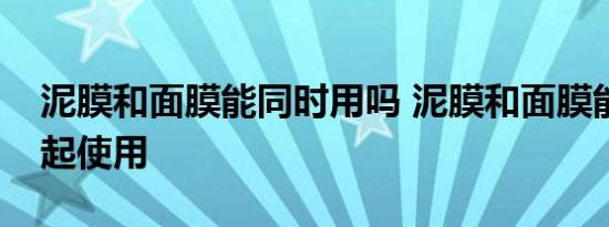 泥膜和面膜能同时用吗 泥膜和面膜能不能一起使用 