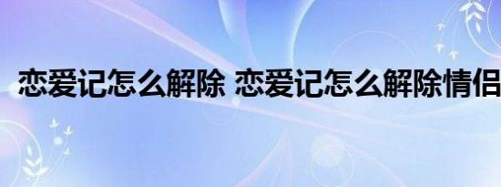 恋爱记怎么解除 恋爱记怎么解除情侣关系  