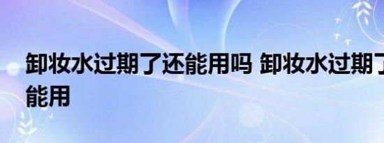 卸妆水过期了还能用吗 卸妆水过期了还不能能用 