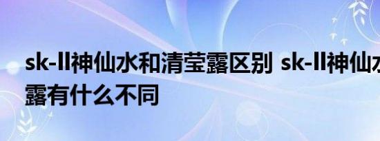 sk-ll神仙水和清莹露区别 sk-ll神仙水和清莹露有什么不同 