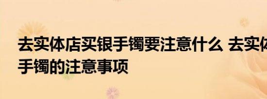 去实体店买银手镯要注意什么 去实体店买银手镯的注意事项 