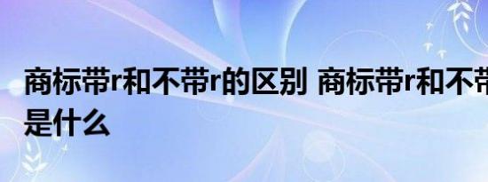 商标带r和不带r的区别 商标带r和不带r的区别是什么 