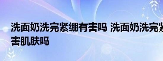 洗面奶洗完紧绷有害吗 洗面奶洗完紧绷会伤害肌肤吗 