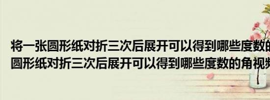 将一张圆形纸对折三次后展开可以得到哪些度数的角 将一张圆形纸对折三次后展开可以得到哪些度数的角视频 