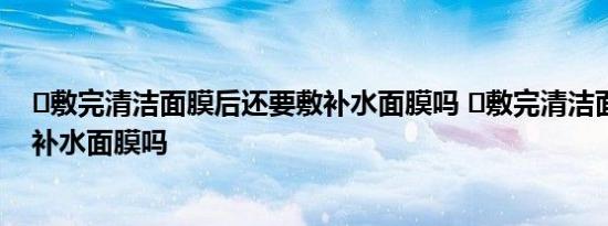 ​敷完清洁面膜后还要敷补水面膜吗 ​敷完清洁面膜需要敷补水面膜吗 