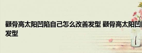 颧骨高太阳凹陷自己怎么改善发型 颧骨高太阳凹陷适合什么发型 