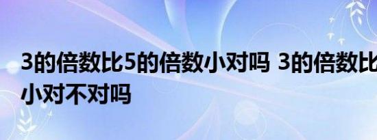 3的倍数比5的倍数小对吗 3的倍数比5的倍数小对不对吗 