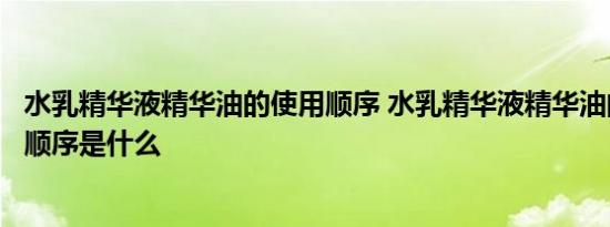 水乳精华液精华油的使用顺序 水乳精华液精华油的正确使用顺序是什么 