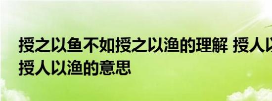 授之以鱼不如授之以渔的理解 授人以鱼不如授人以渔的意思 