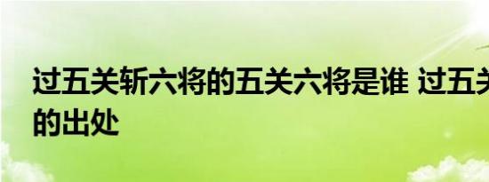 过五关斩六将的五关六将是谁 过五关斩六将的出处 