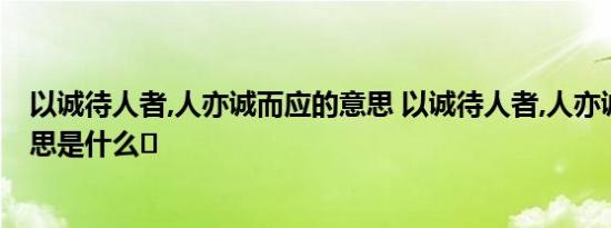 以诚待人者,人亦诚而应的意思 以诚待人者,人亦诚而应的意思是什么	 