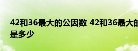 42和36最大的公因数 42和36最大的公因数是多少 