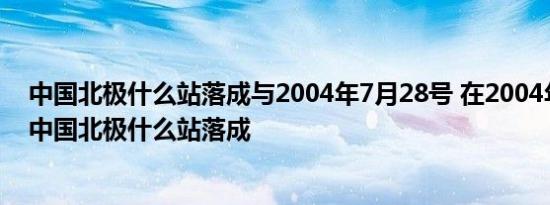 中国北极什么站落成与2004年7月28号 在2004年7月28号中国北极什么站落成 