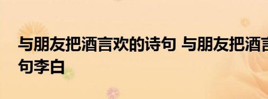 与朋友把酒言欢的诗句 与朋友把酒言欢的诗句李白 