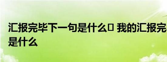 汇报完毕下一句是什么	 我的汇报完毕下一句是什么 