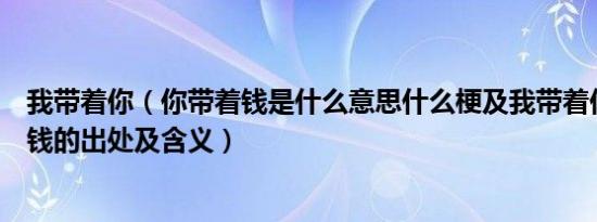 我带着你（你带着钱是什么意思什么梗及我带着你及你带着钱的出处及含义）