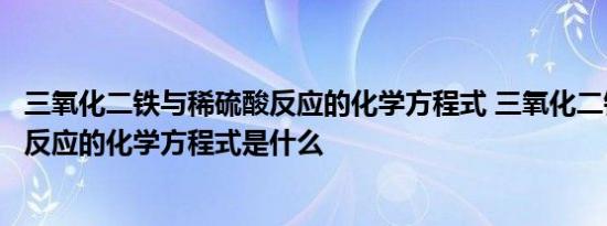 三氧化二铁与稀硫酸反应的化学方程式 三氧化二铁与稀硫酸反应的化学方程式是什么 