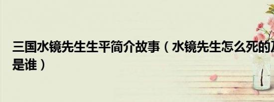 三国水镜先生生平简介故事（水镜先生怎么死的及水镜先生是谁）