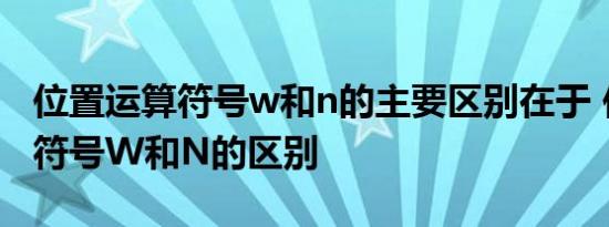 位置运算符号w和n的主要区别在于 位置运算符号W和N的区别  