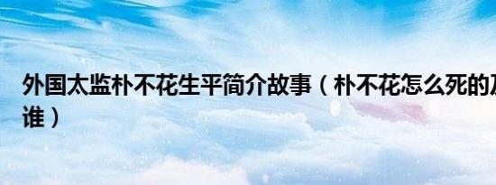 外国太监朴不花生平简介故事（朴不花怎么死的及朴不花是谁）