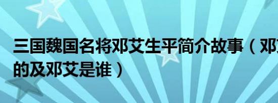 三国魏国名将邓艾生平简介故事（邓艾怎么死的及邓艾是谁）