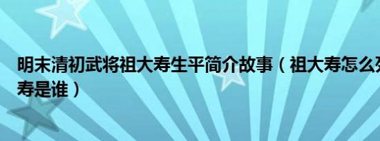 明末清初武将祖大寿生平简介故事（祖大寿怎么死的及祖大寿是谁）